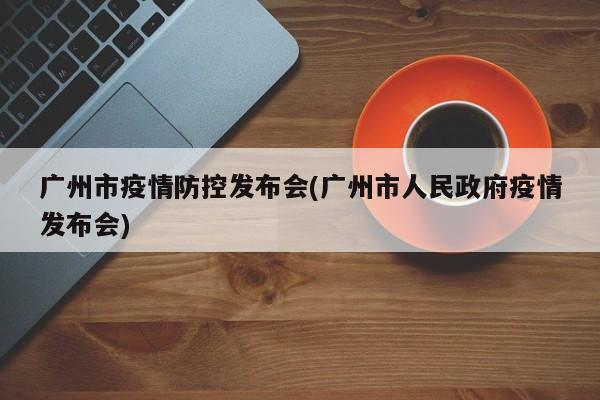 广州市疫情防控发布会(广州市人民政府疫情发布会)