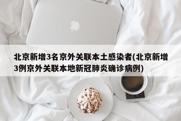 北京新增3名京外关联本土感染者(北京新增3例京外关联本地新冠肺炎确诊病例)