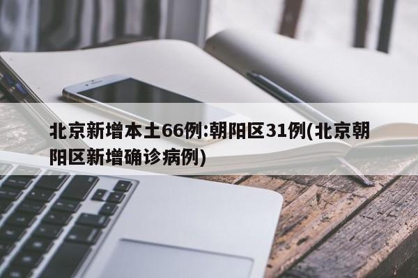 北京新增本土66例:朝阳区31例(北京朝阳区新增确诊病例)