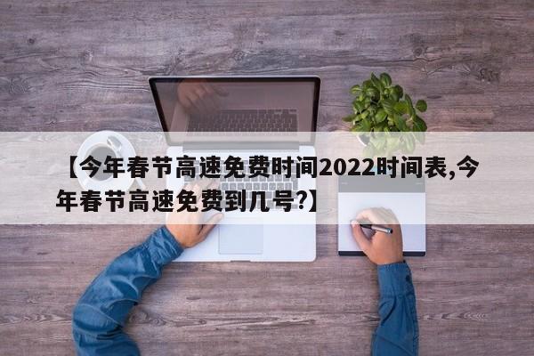 【今年春节高速免费时间2022时间表,今年春节高速免费到几号?】