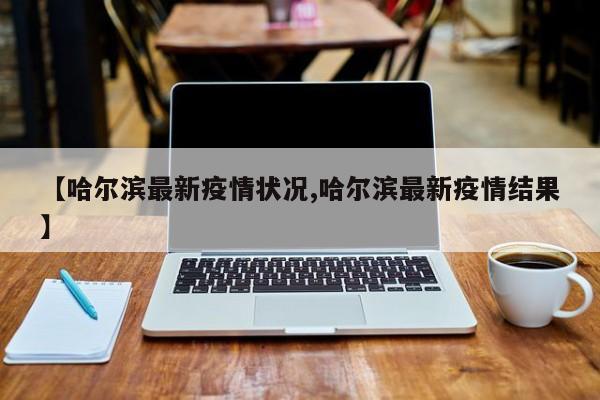 【哈尔滨最新疫情状况,哈尔滨最新疫情结果】
