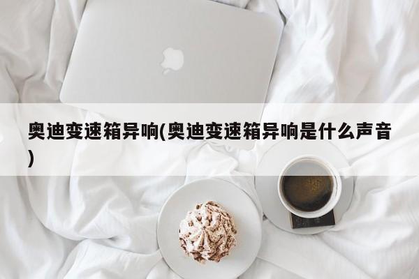 奥迪变速箱异响(奥迪变速箱异响是什么声音)