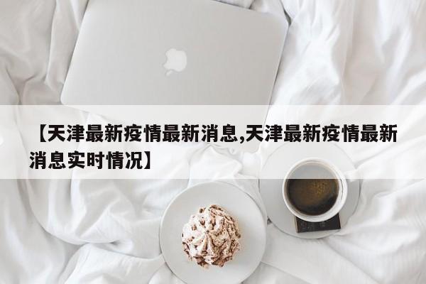 【天津最新疫情最新消息,天津最新疫情最新消息实时情况】