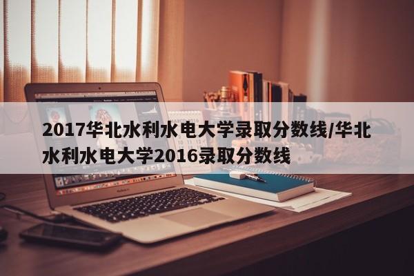 2017华北水利水电大学录取分数线/华北水利水电大学2016录取分数线