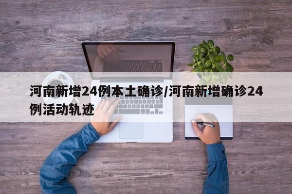 河南新增24例本土确诊/河南新增确诊24例活动轨迹