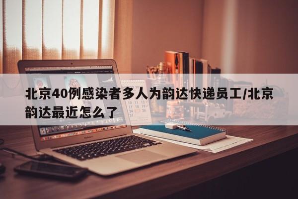 北京40例感染者多人为韵达快递员工/北京韵达最近怎么了