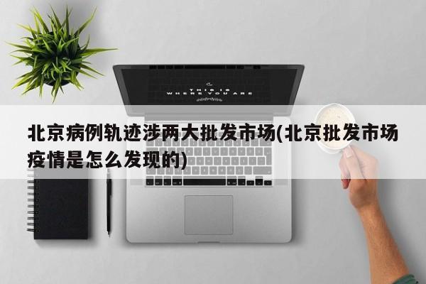 北京病例轨迹涉两大批发市场(北京批发市场疫情是怎么发现的)