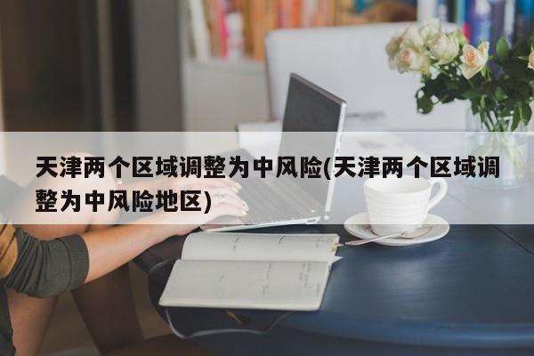 天津两个区域调整为中风险(天津两个区域调整为中风险地区)