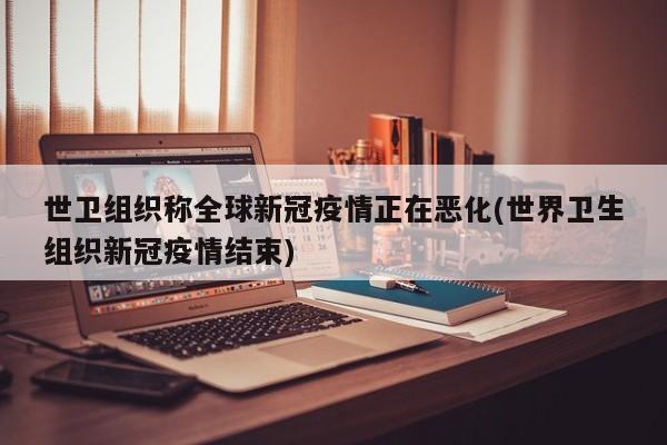 世卫组织称全球新冠疫情正在恶化(世界卫生组织新冠疫情结束)