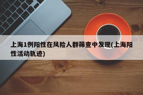上海1例阳性在风险人群筛查中发现(上海阳性活动轨迹)