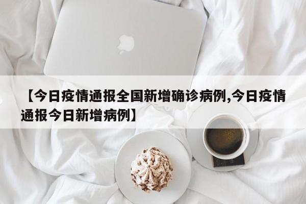 【今日疫情通报全国新增确诊病例,今日疫情通报今日新增病例】