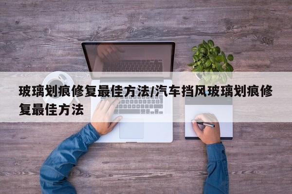 玻璃划痕修复最佳方法/汽车挡风玻璃划痕修复最佳方法