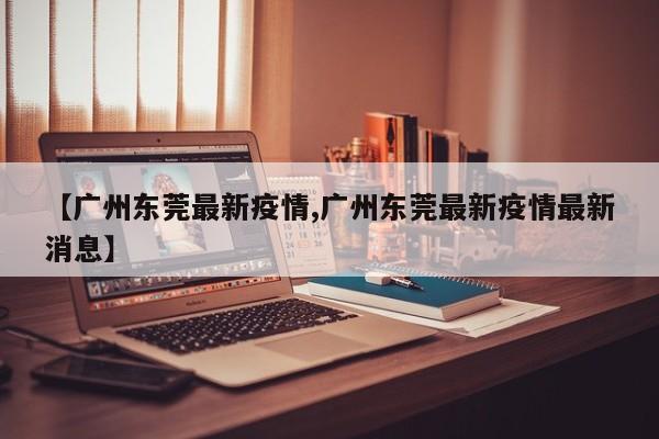 【广州东莞最新疫情,广州东莞最新疫情最新消息】