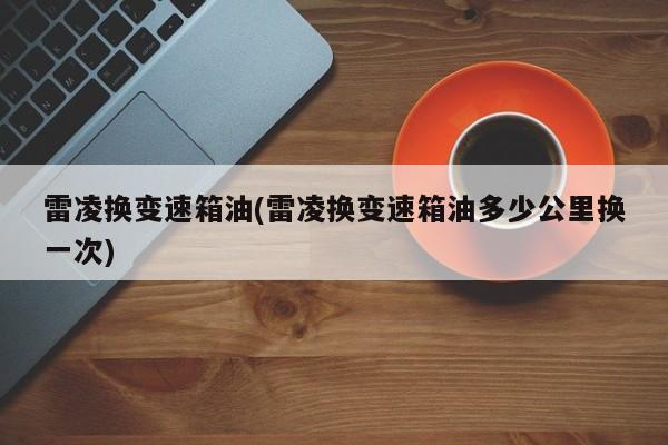 雷凌换变速箱油(雷凌换变速箱油多少公里换一次)