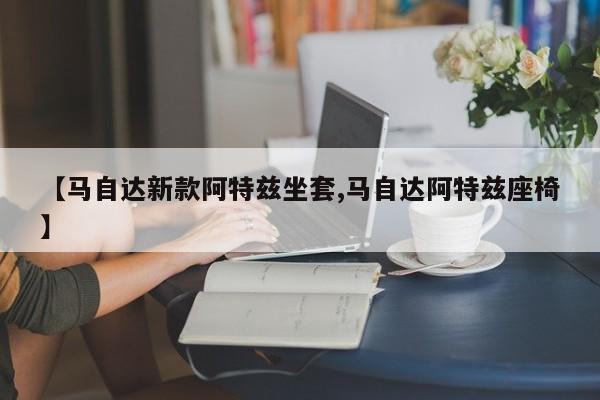 【马自达新款阿特兹坐套,马自达阿特兹座椅】