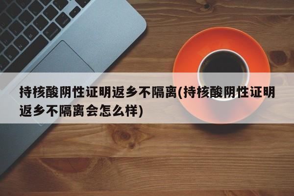 持核酸阴性证明返乡不隔离(持核酸阴性证明返乡不隔离会怎么样)