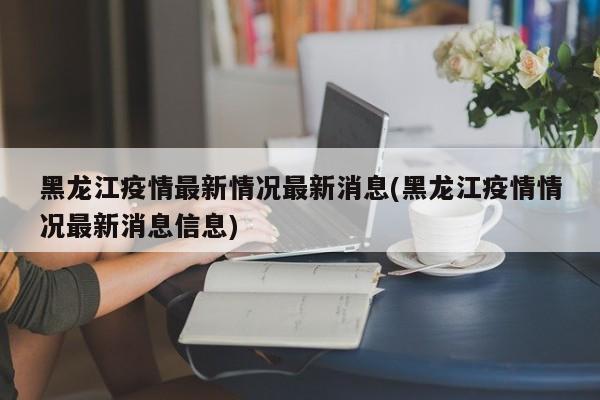 黑龙江疫情最新情况最新消息(黑龙江疫情情况最新消息信息)