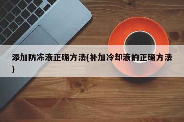 添加防冻液正确方法(补加冷却液的正确方法)