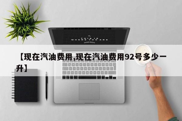 【现在汽油费用,现在汽油费用92号多少一升】