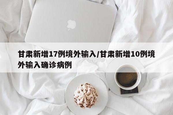 甘肃新增17例境外输入/甘肃新增10例境外输入确诊病例
