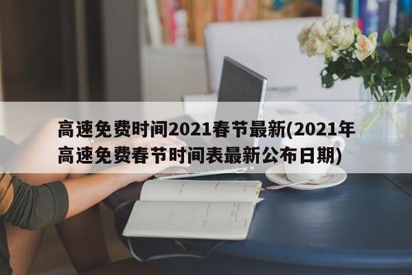 高速免费时间2021春节最新(2021年高速免费春节时间表最新公布日期)