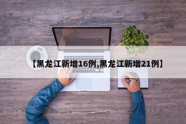【黑龙江新增16例,黑龙江新增21例】