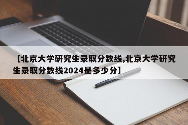 【北京大学研究生录取分数线,北京大学研究生录取分数线2024是多少分】