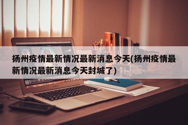 扬州疫情最新情况最新消息今天(扬州疫情最新情况最新消息今天封城了)