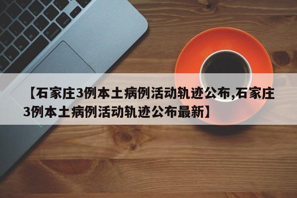 【石家庄3例本土病例活动轨迹公布,石家庄3例本土病例活动轨迹公布最新】