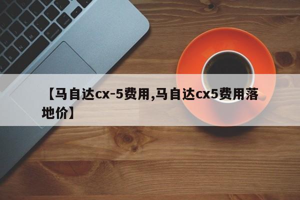 【马自达cx-5费用,马自达cx5费用落地价】