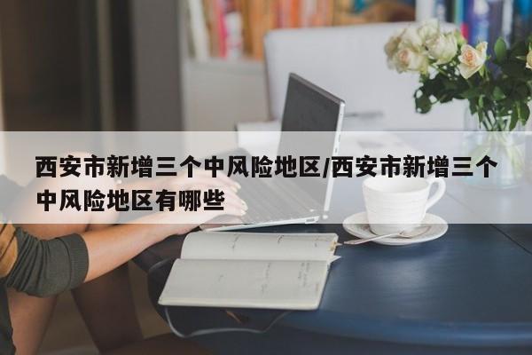 西安市新增三个中风险地区/西安市新增三个中风险地区有哪些