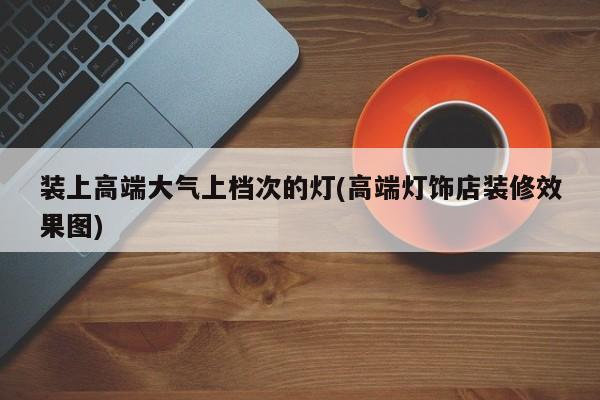装上高端大气上档次的灯(高端灯饰店装修效果图)