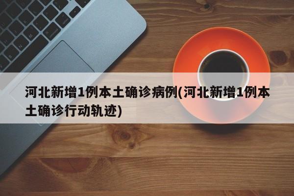 河北新增1例本土确诊病例(河北新增1例本土确诊行动轨迹)