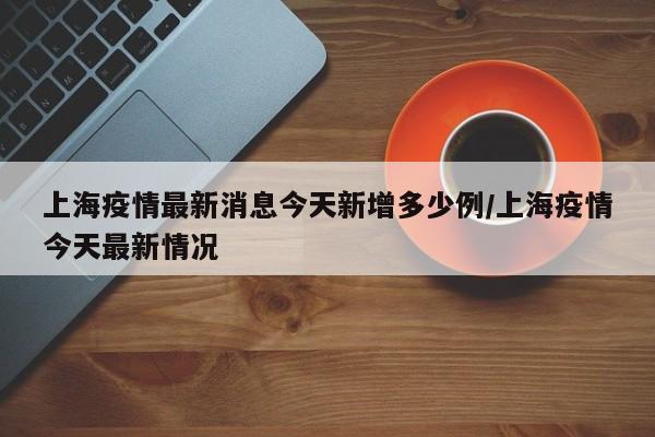 上海疫情最新消息今天新增多少例/上海疫情今天最新情况