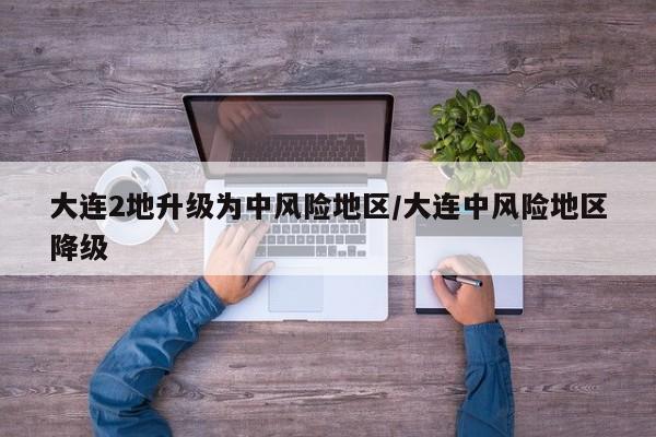 大连2地升级为中风险地区/大连中风险地区降级