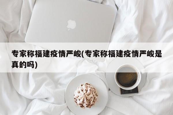 专家称福建疫情严峻(专家称福建疫情严峻是真的吗)