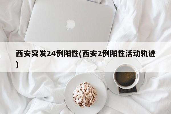 西安突发24例阳性(西安2例阳性活动轨迹)