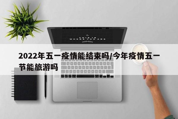 2022年五一疫情能结束吗/今年疫情五一节能旅游吗