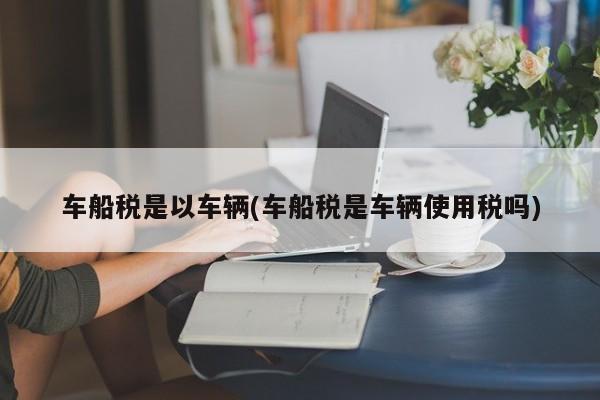 车船税是以车辆(车船税是车辆使用税吗)