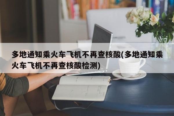 多地通知乘火车飞机不再查核酸(多地通知乘火车飞机不再查核酸检测)