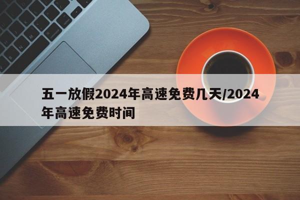 五一放假2024年高速免费几天/2024年高速免费时间