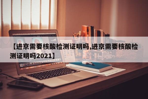 【进京需要核酸检测证明吗,进京需要核酸检测证明吗2021】