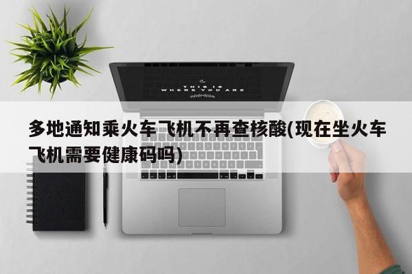 多地通知乘火车飞机不再查核酸(现在坐火车飞机需要健康码吗)