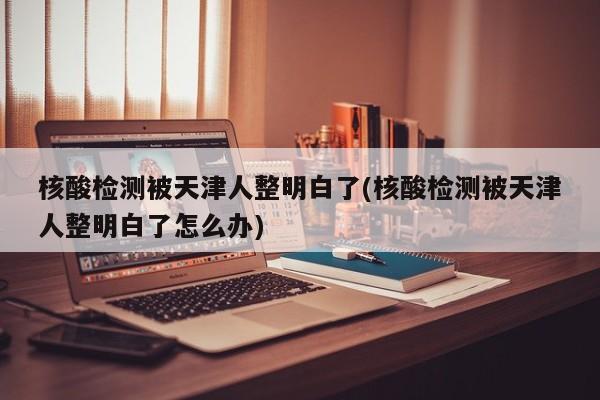 核酸检测被天津人整明白了(核酸检测被天津人整明白了怎么办)
