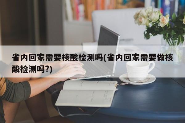 省内回家需要核酸检测吗(省内回家需要做核酸检测吗?)