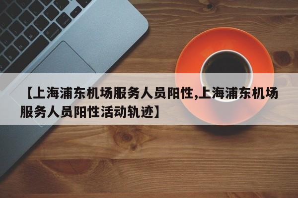 【上海浦东机场服务人员阳性,上海浦东机场服务人员阳性活动轨迹】