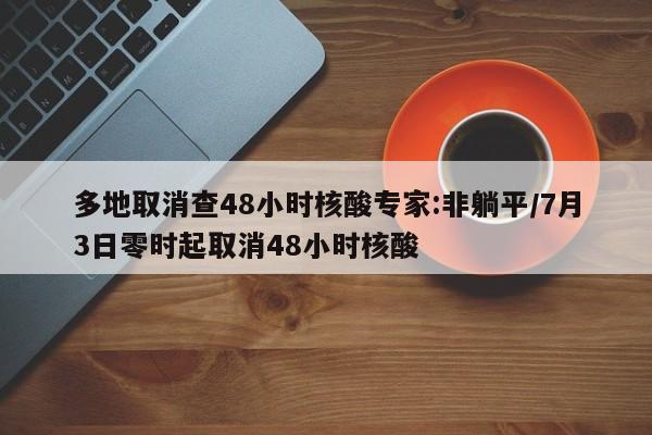 多地取消查48小时核酸专家:非躺平/7月3日零时起取消48小时核酸