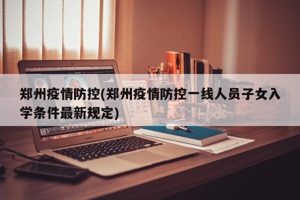 郑州疫情防控(郑州疫情防控一线人员子女入学条件最新规定)