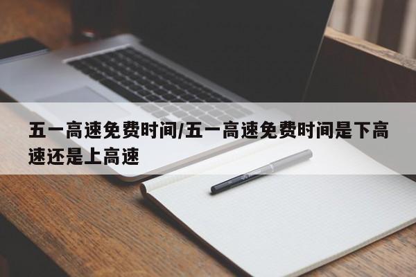 五一高速免费时间/五一高速免费时间是下高速还是上高速