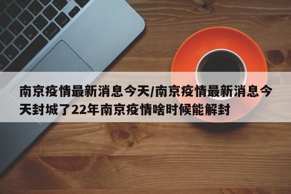南京疫情最新消息今天/南京疫情最新消息今天封城了22年南京疫情啥时候能解封